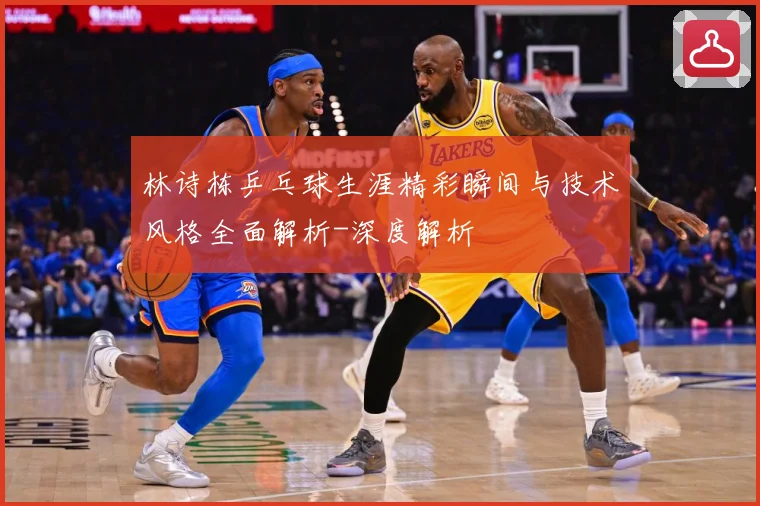 林诗栋乒乓球生涯精彩瞬间与技术风格全面解析-深度解析