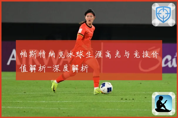 帕斯特纳克冰球生涯高光与竞技价值解析-深度解析