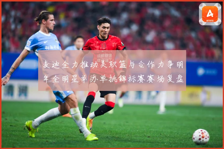 麦迪全力推动美职篮与合作力争明年全明星举办单挑锦标赛赛场复盘-深度解析