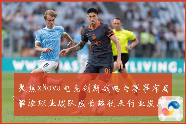 聚焦xNova电竞创新战略与赛事布局解读职业战队成长路径及行业发展趋势解析-深度解析