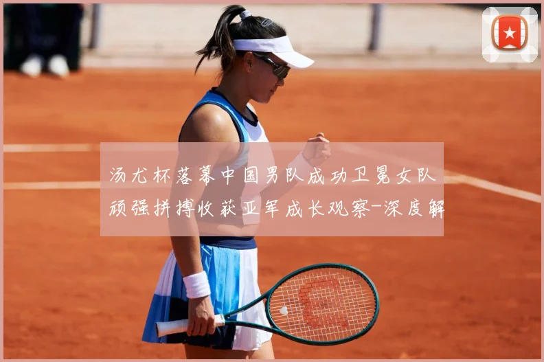 汤尤杯落幕中国男队成功卫冕女队顽强拼搏收获亚军成长观察-深度解析