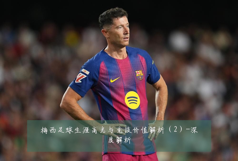 梅西足球生涯高光与竞技价值解析(2)-深度解析